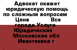 Адвокат окажет юридическую помощь по сложным вопросам  › Цена ­ 1 200 - Все города Услуги » Юридические   . Московская обл.,Ивантеевка г.